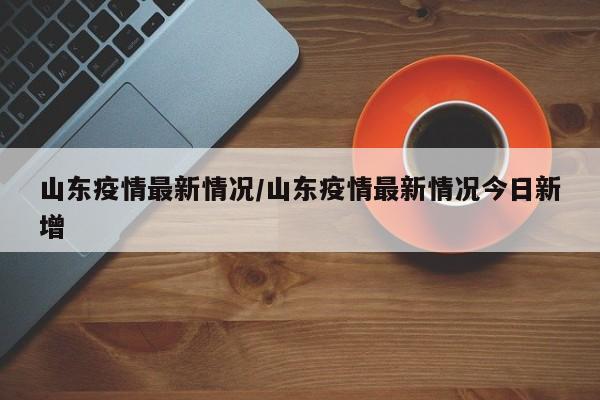 山东疫情最新情况/山东疫情最新情况今日新增