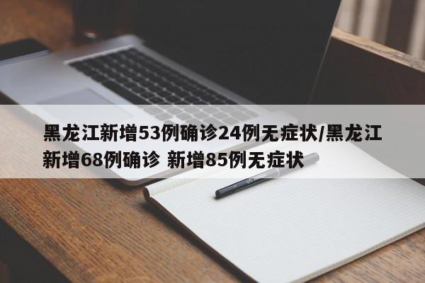 黑龙江新增53例确诊24例无症状/黑龙江新增68例确诊 新增85例无症状