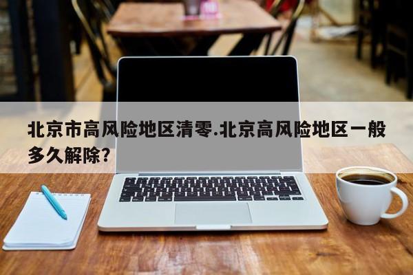 北京市高风险地区清零.北京高风险地区一般多久解除?