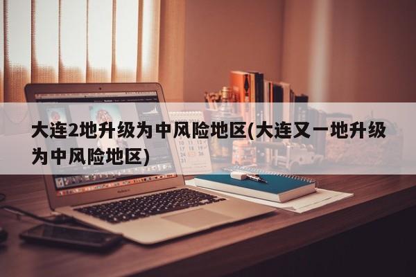 大连2地升级为中风险地区(大连又一地升级为中风险地区)