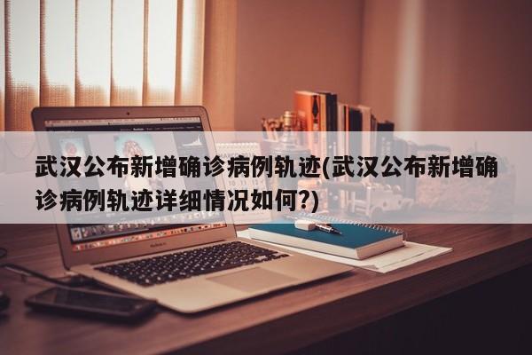 武汉公布新增确诊病例轨迹(武汉公布新增确诊病例轨迹详细情况如何?)