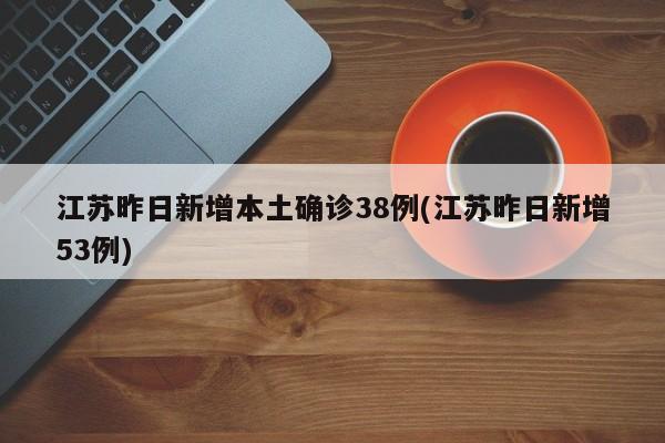江苏昨日新增本土确诊38例(江苏昨日新增53例)
